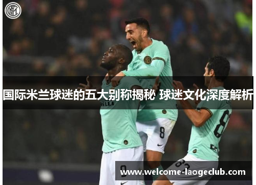国际米兰球迷的五大别称揭秘 球迷文化深度解析