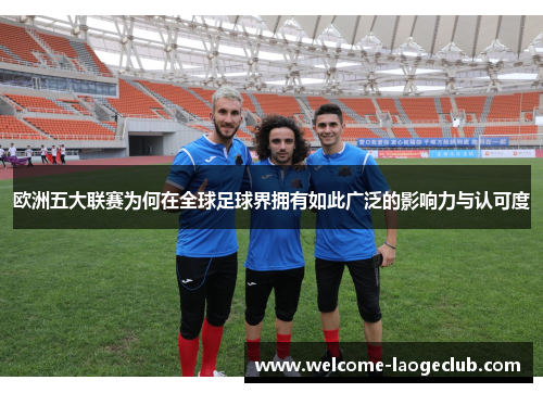 欧洲五大联赛为何在全球足球界拥有如此广泛的影响力与认可度