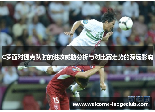 C罗面对捷克队时的进攻威胁分析与对比赛走势的深远影响