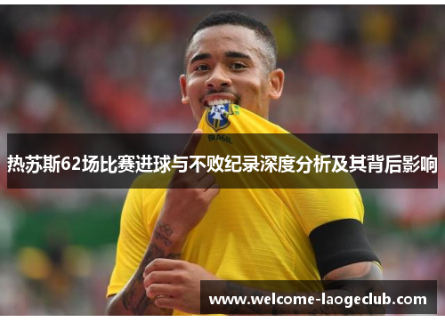 热苏斯62场比赛进球与不败纪录深度分析及其背后影响