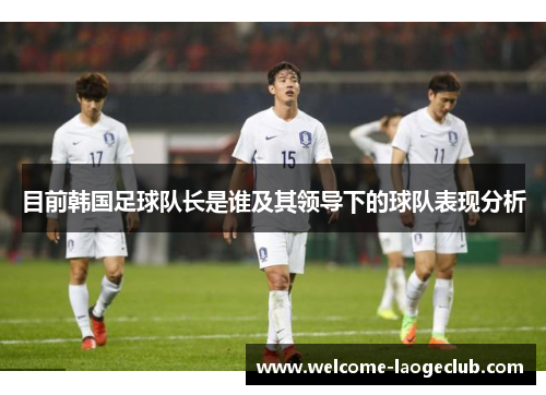 目前韩国足球队长是谁及其领导下的球队表现分析