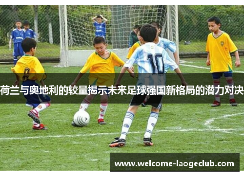 荷兰与奥地利的较量揭示未来足球强国新格局的潜力对决