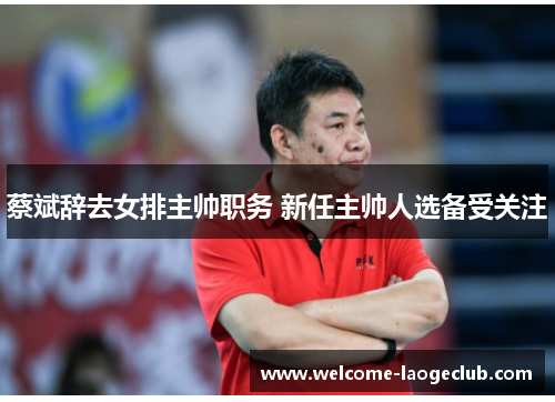 蔡斌辞去女排主帅职务 新任主帅人选备受关注