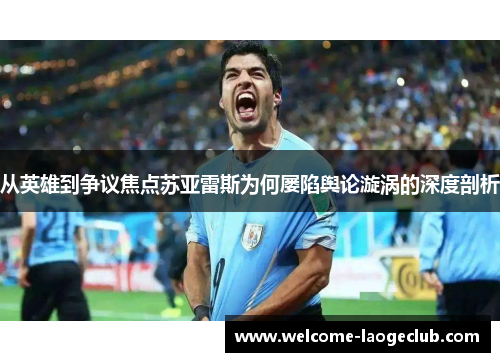 从英雄到争议焦点苏亚雷斯为何屡陷舆论漩涡的深度剖析