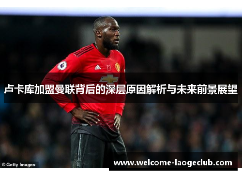 卢卡库加盟曼联背后的深层原因解析与未来前景展望