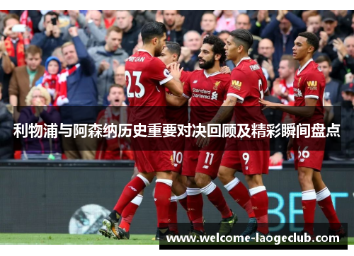 利物浦与阿森纳历史重要对决回顾及精彩瞬间盘点