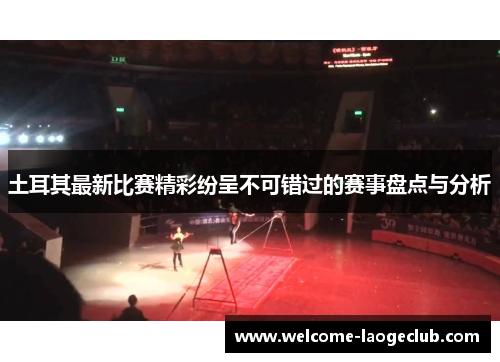 土耳其最新比赛精彩纷呈不可错过的赛事盘点与分析