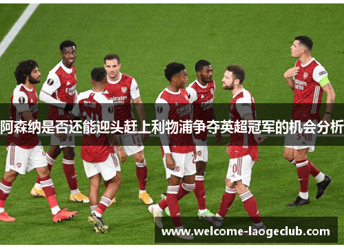 阿森纳是否还能迎头赶上利物浦争夺英超冠军的机会分析
