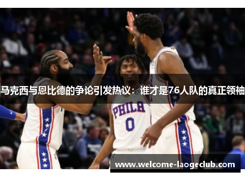 马克西与恩比德的争论引发热议：谁才是76人队的真正领袖