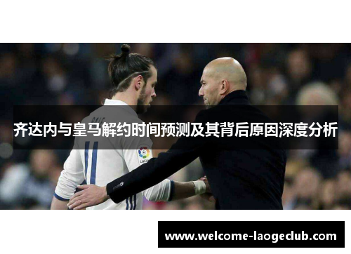 齐达内与皇马解约时间预测及其背后原因深度分析