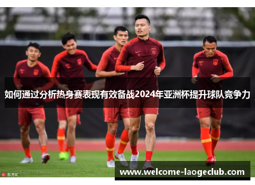 如何通过分析热身赛表现有效备战2024年亚洲杯提升球队竞争力