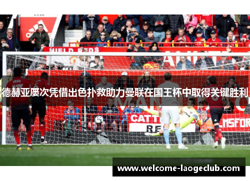 德赫亚屡次凭借出色扑救助力曼联在国王杯中取得关键胜利