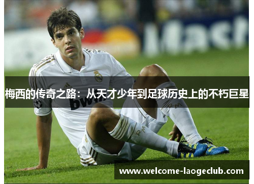 梅西的传奇之路：从天才少年到足球历史上的不朽巨星