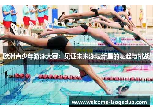 欧洲青少年游泳大赛：见证未来泳坛新星的崛起与挑战