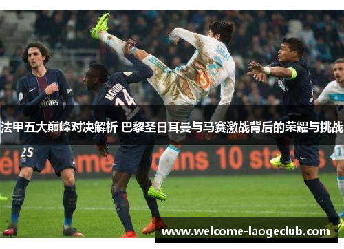 法甲五大巅峰对决解析 巴黎圣日耳曼与马赛激战背后的荣耀与挑战