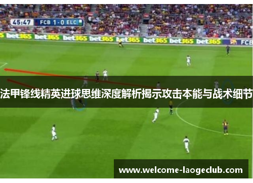 法甲锋线精英进球思维深度解析揭示攻击本能与战术细节