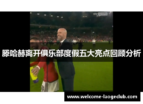 滕哈赫离开俱乐部度假五大亮点回顾分析