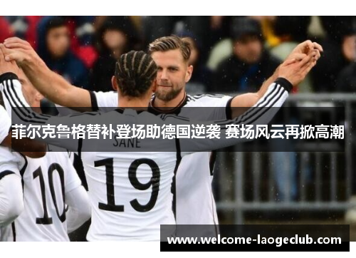 菲尔克鲁格替补登场助德国逆袭 赛场风云再掀高潮