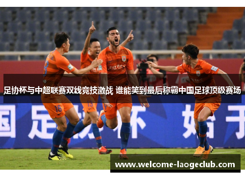 足协杯与中超联赛双线竞技激战 谁能笑到最后称霸中国足球顶级赛场